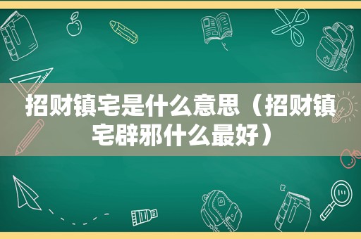 招财镇宅是什么意思（招财镇宅辟邪什么最好）