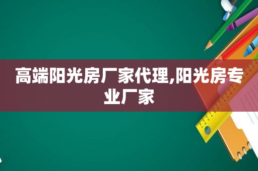 高端阳光房厂家代理,阳光房专业厂家