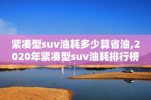 紧凑型suv油耗多少算省油,2020年紧凑型suv油耗排行榜