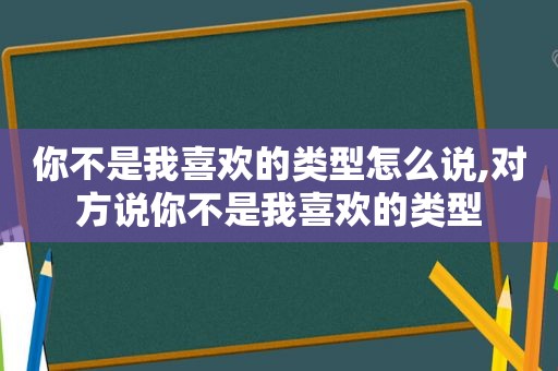 你不是我喜欢的类型怎么说,对方说你不是我喜欢的类型