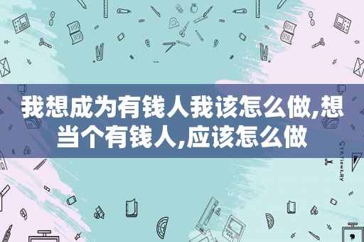 我想成为有钱人我该怎么做,想当个有钱人,应该怎么做