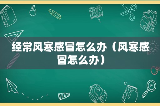 经常风寒感冒怎么办（风寒感冒怎么办）