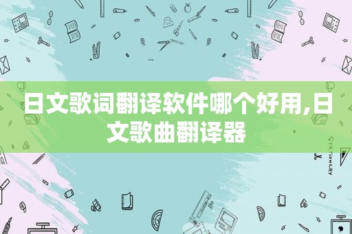 日文歌词翻译软件哪个好用,日文歌曲翻译器