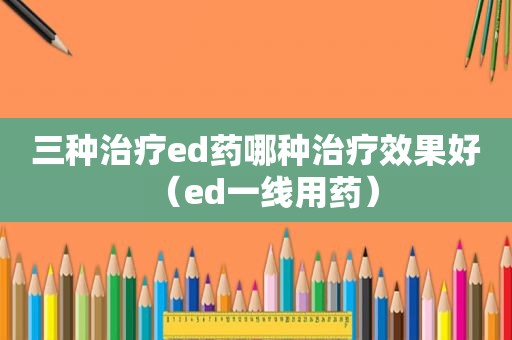 三种治疗ed药哪种治疗效果好（ed一线用药）