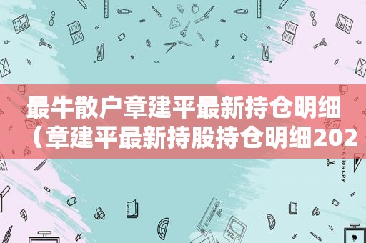 最牛散户章建平最新持仓明细（章建平最新持股持仓明细2021）