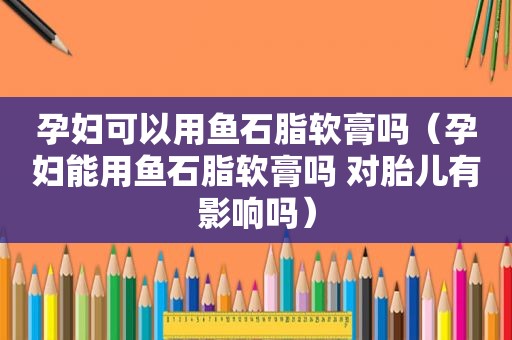 孕妇可以用鱼石脂软膏吗（孕妇能用鱼石脂软膏吗 对胎儿有影响吗）