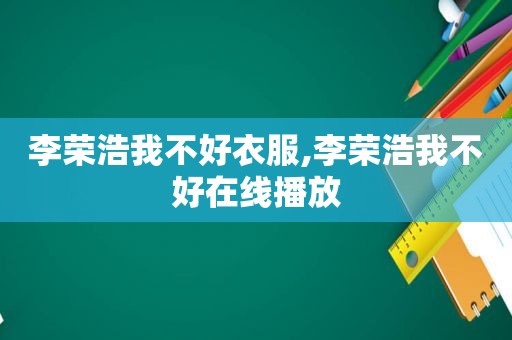 李荣浩我不好衣服,李荣浩我不好在线播放