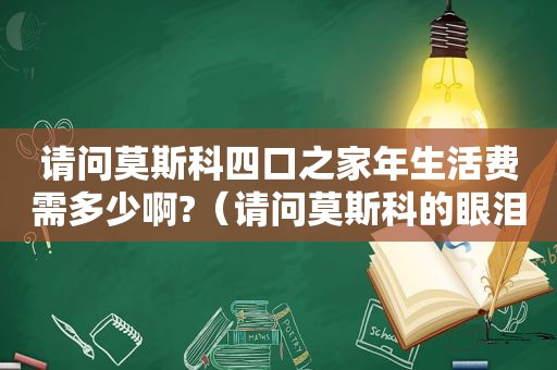 请问莫斯科四口之家年生活费需多少啊?（请问莫斯科的眼泪）