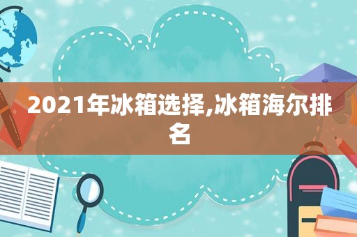 2021年冰箱选择,冰箱海尔排名