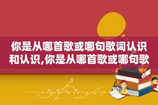 你是从哪首歌或哪句歌词认识和认识,你是从哪首歌或哪句歌词认识和理解