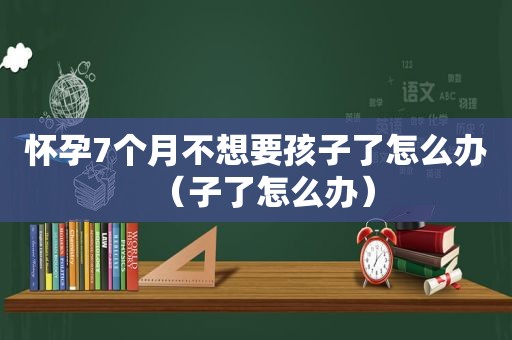 怀孕7个月不想要孩子了怎么办（子了怎么办）