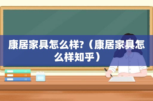 康居家具怎么样?（康居家具怎么样知乎）