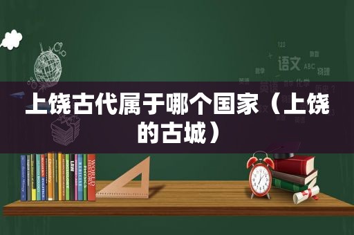 上饶古代属于哪个国家（上饶的古城）