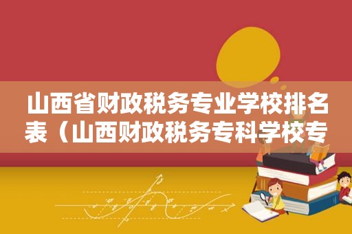 山西省财政税务专业学校排名表（山西财政税务专科学校专业排名）