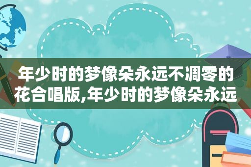 年少时的梦像朵永远不凋零的花合唱版,年少时的梦像朵永远不凋零的花的说说