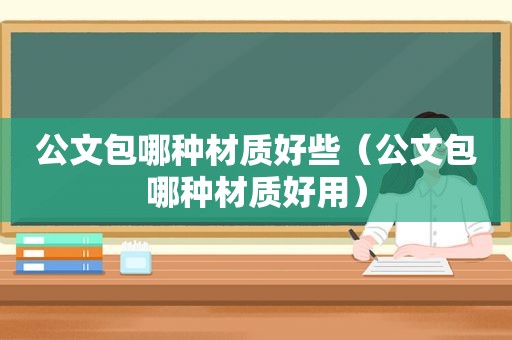 公文包哪种材质好些（公文包哪种材质好用）