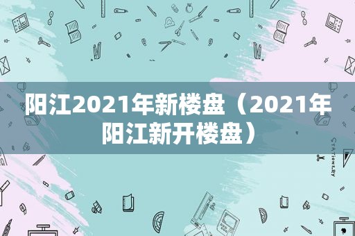 阳江2021年新楼盘（2021年阳江新开楼盘）