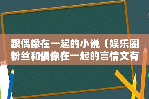 跟偶像在一起的小说（娱乐圈粉丝和偶像在一起的言情文有哪些）