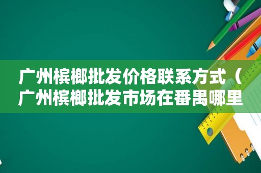 广州槟榔批发价格联系方式（广州槟榔批发市场在番禺哪里呢?）