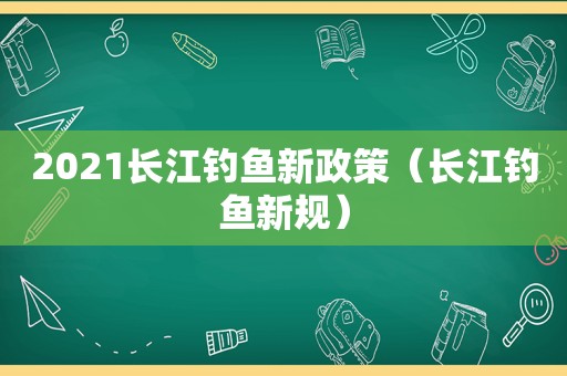 2021长江钓鱼新政策（长江钓鱼新规）