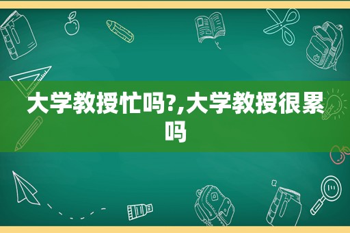 大学教授忙吗?,大学教授很累吗