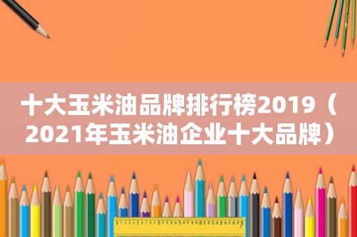 十大玉米油品牌排行榜2019（2021年玉米油企业十大品牌）