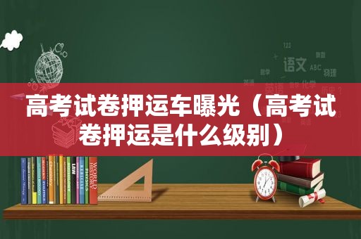 高考试卷押运车曝光（高考试卷押运是什么级别）