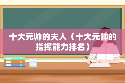 十大元帅的夫人（十大元帅的指挥能力排名）