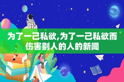 为了一己私欲,为了一己私欲而伤害别人的人的新闻