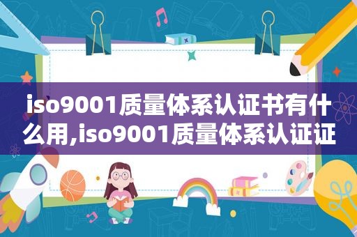 iso9001质量体系认证书有什么用,iso9001质量体系认证证书是什么