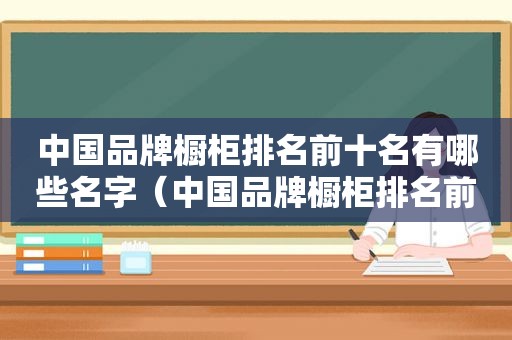 中国品牌橱柜排名前十名有哪些名字（中国品牌橱柜排名前十名有哪些公司）