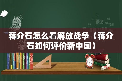 蒋介石怎么看解放战争（蒋介石如何评价新中国）