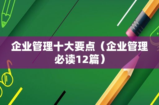 企业管理十大要点（企业管理必读12篇）