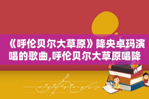 《呼伦贝尔大草原》降央卓玛演唱的歌曲,呼伦贝尔大草原唱降央卓玛