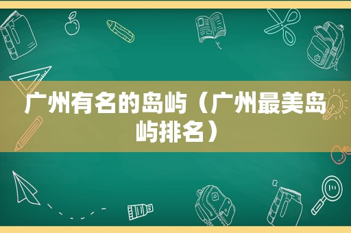 广州有名的岛屿（广州最美岛屿排名）