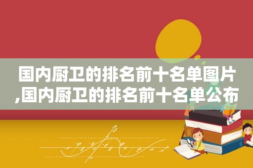 国内厨卫的排名前十名单图片,国内厨卫的排名前十名单公布