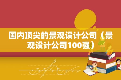 国内顶尖的景观设计公司（景观设计公司100强）