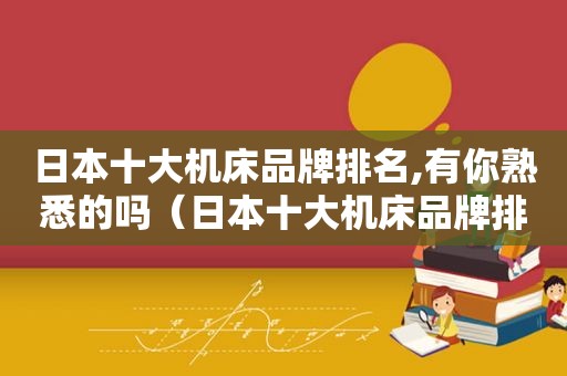 日本十大机床品牌排名,有你熟悉的吗（日本十大机床品牌排名,有你熟悉的吗英文）