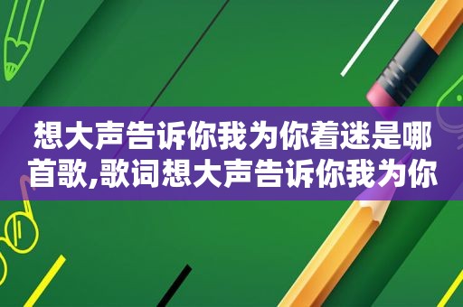 想大声告诉你我为你着迷是哪首歌,歌词想大声告诉你我为你着迷歌词是什么意思