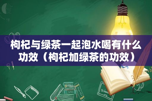 枸杞与绿茶一起泡水喝有什么功效（枸杞加绿茶的功效）