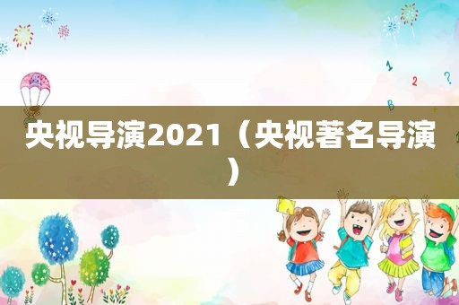 央视导演2021（央视著名导演）