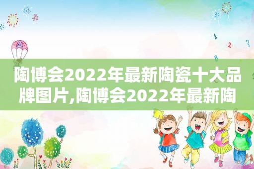 陶博会2022年最新陶瓷十大品牌图片,陶博会2022年最新陶瓷十大品牌有哪些