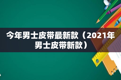 今年男士皮带最新款（2021年男士皮带新款）