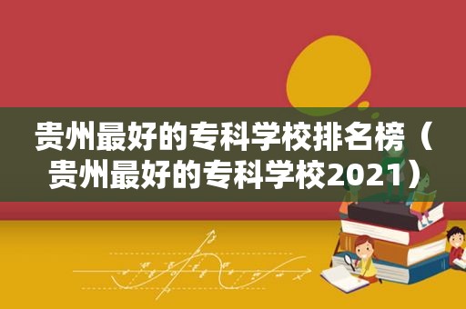 贵州最好的专科学校排名榜（贵州最好的专科学校2021）