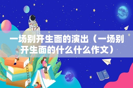 一场别开生面的演出（一场别开生面的什么什么作文）