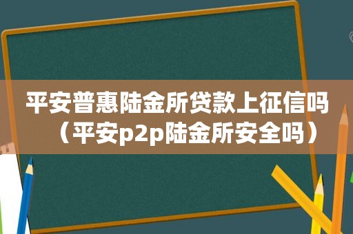 平安普惠陆金所贷款上征信吗（平安p2p陆金所安全吗）