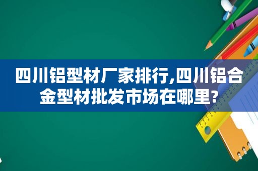 四川铝型材厂家排行,四川铝合金型材批发市场在哪里?