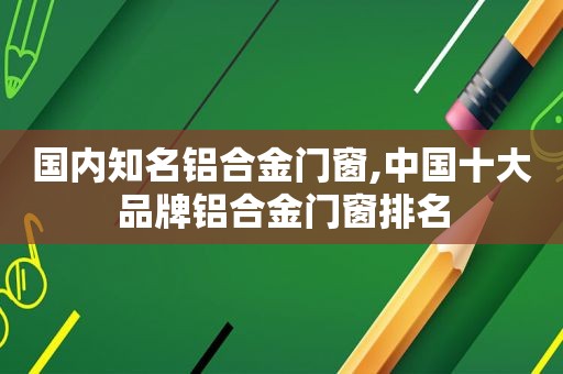 国内知名铝合金门窗,中国十大品牌铝合金门窗排名