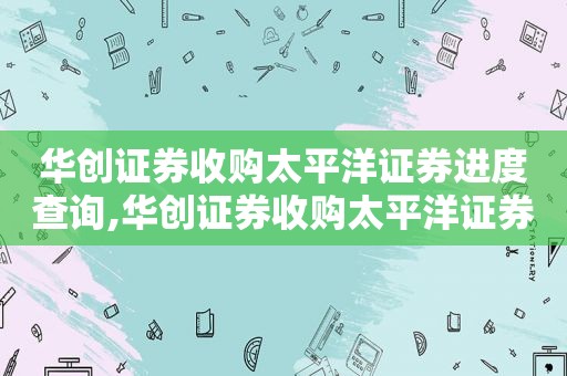 华创证券收购太平洋证券进度查询,华创证券收购太平洋证券进度如何