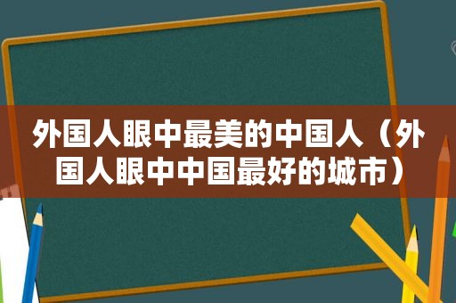 外国人眼中最美的中国人（外国人眼中中国最好的城市）